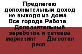 Предлагаю дополнительный доход не выходя из дома - Все города Работа » Дополнительный заработок и сетевой маркетинг   . Дагестан респ.